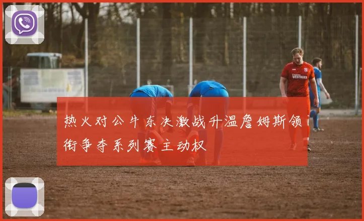 热火对公牛东决激战升温詹姆斯领衔争夺系列赛主动权