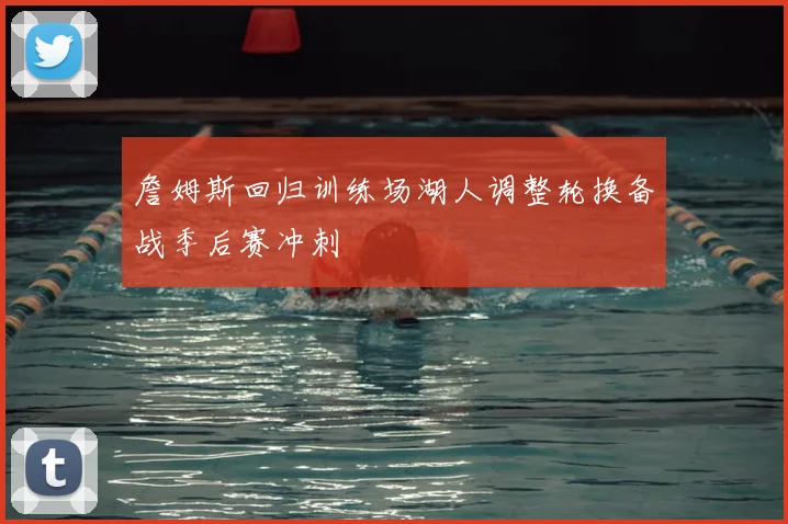 詹姆斯回归训练场湖人调整轮换备战季后赛冲刺