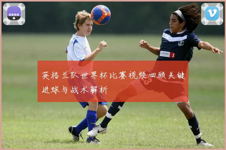 英格兰队世界杯比赛视频回顾关键进球与战术解析