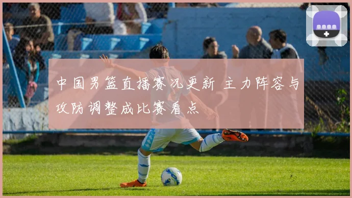 中国男篮直播赛况更新 主力阵容与攻防调整成比赛看点