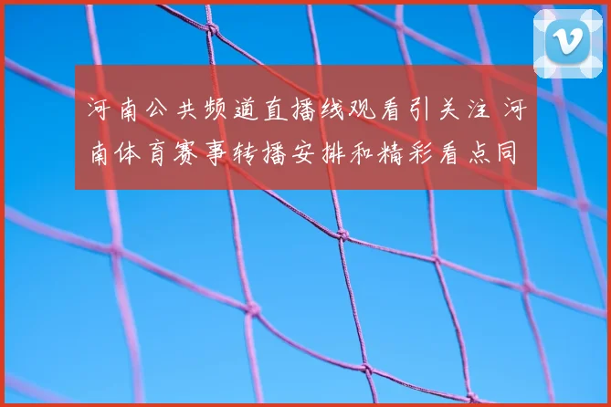 河南公共频道直播线观看引关注 河南体育赛事转播安排和精彩看点同步更新