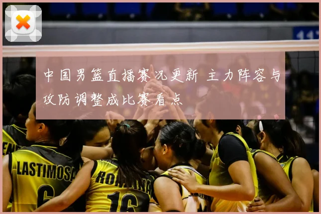 中国男篮直播赛况更新 主力阵容与攻防调整成比赛看点