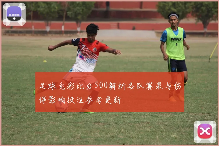 足球竞彩比分500解析各队赛果与伤停影响投注参考更新
