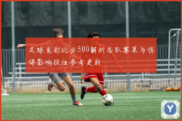 足球竞彩比分500解析各队赛果与伤停影响投注参考更新