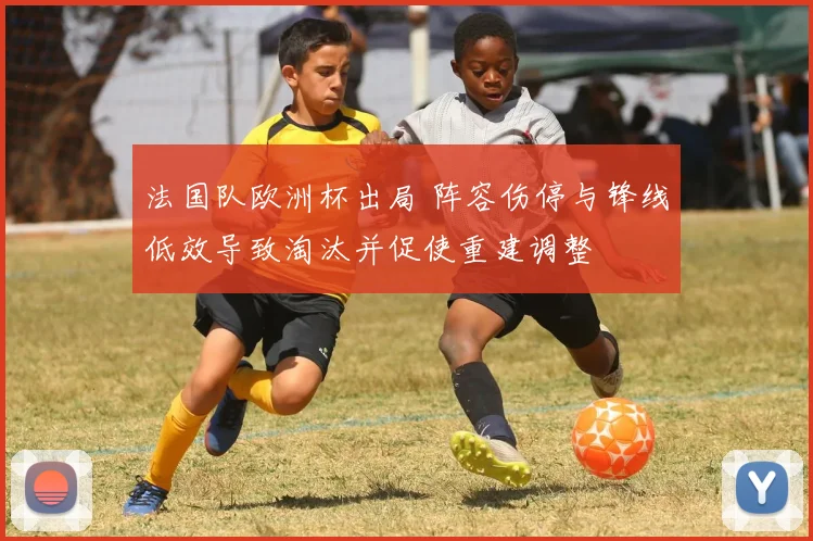 法国队欧洲杯出局 阵容伤停与锋线低效导致淘汰并促使重建调整