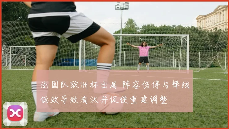 法国队欧洲杯出局 阵容伤停与锋线低效导致淘汰并促使重建调整