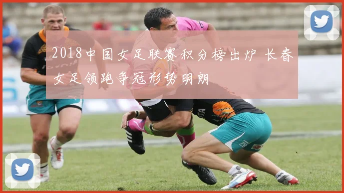 2018中国女足联赛积分榜出炉 长春女足领跑争冠形势明朗