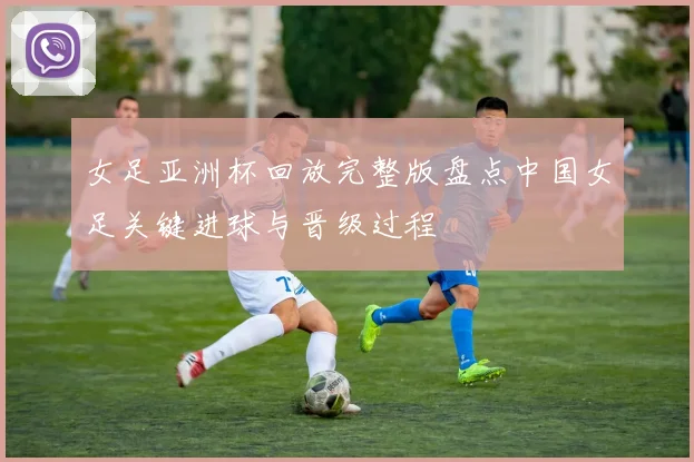 女足亚洲杯回放完整版盘点中国女足关键进球与晋级过程