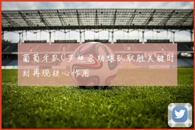 葡萄牙队C罗绝杀助球队取胜关键时刻再现核心作用