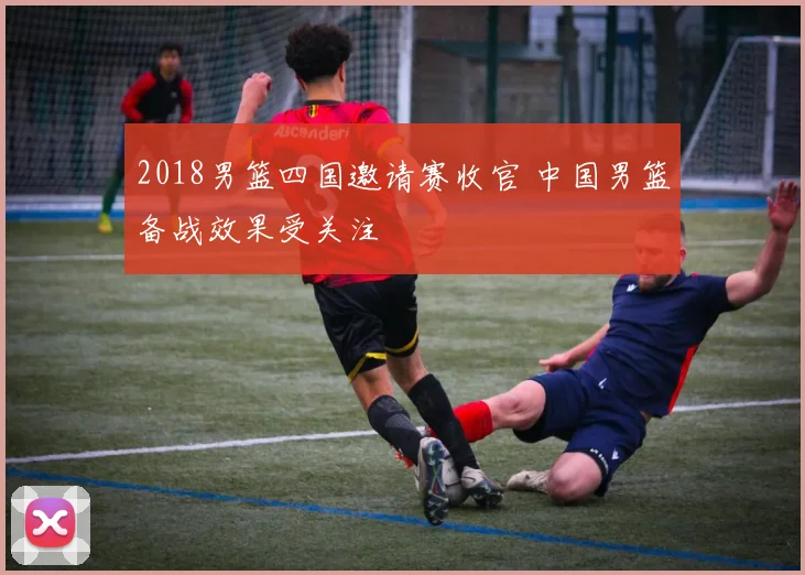 2018男篮四国邀请赛收官 中国男篮备战效果受关注