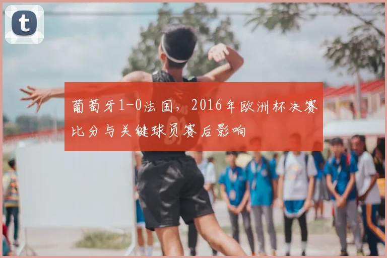 葡萄牙1-0法国，2016年欧洲杯决赛比分与关键球员赛后影响