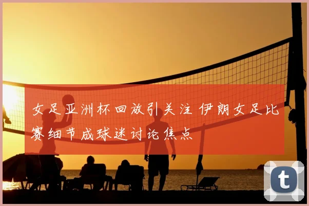 女足亚洲杯回放引关注 伊朗女足比赛细节成球迷讨论焦点