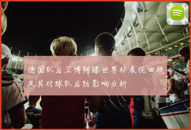德国队后卫博阿滕世界杯表现回顾及其对球队后防影响分析