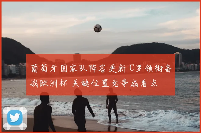 葡萄牙国家队阵容更新 C罗领衔备战欧洲杯 关键位置竞争成看点