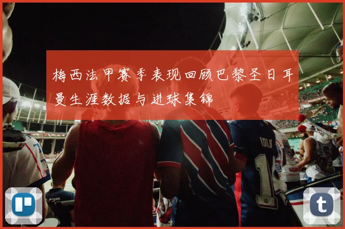 梅西法甲赛季表现回顾巴黎圣日耳曼生涯数据与进球集锦