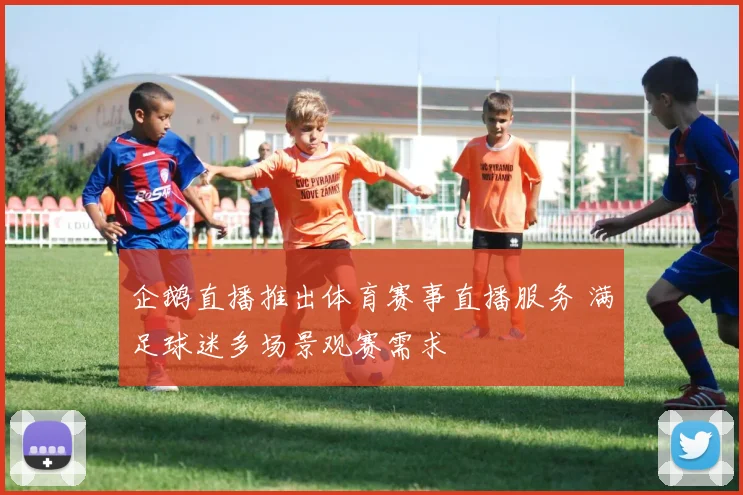 企鹅直播推出体育赛事直播服务 满足球迷多场景观赛需求