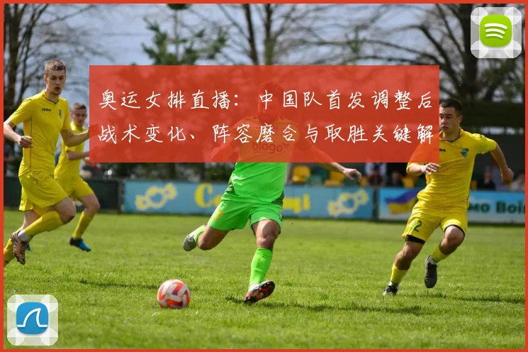 奥运女排直播：中国队首发调整后战术变化、阵容磨合与取胜关键解读