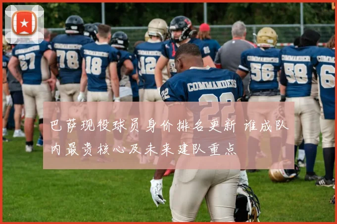 巴萨现役球员身价排名更新 谁成队内最贵核心及未来建队重点