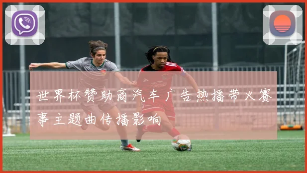 世界杯赞助商汽车广告热播带火赛事主题曲传播影响