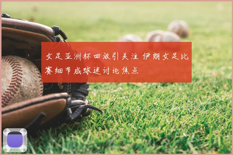 女足亚洲杯回放引关注 伊朗女足比赛细节成球迷讨论焦点