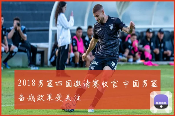 2018男篮四国邀请赛收官 中国男篮备战效果受关注
