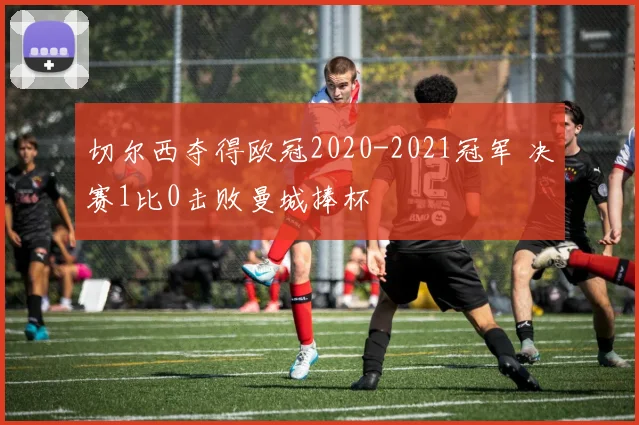 切尔西夺得欧冠2020-2021冠军 决赛1比0击败曼城捧杯