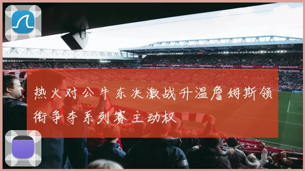 热火对公牛东决激战升温詹姆斯领衔争夺系列赛主动权