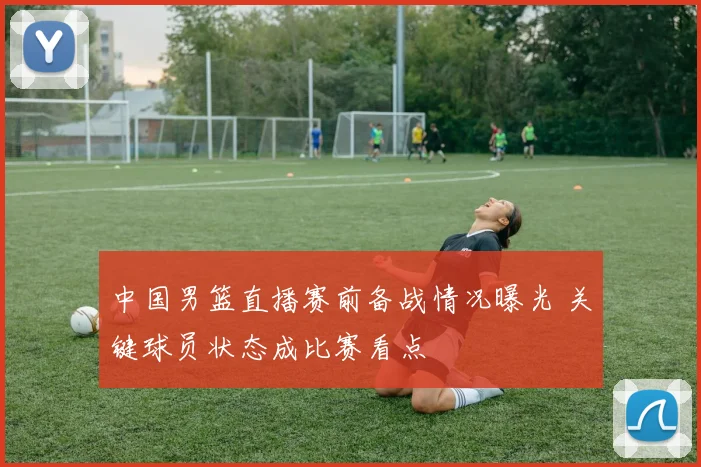 中国男篮直播赛前备战情况曝光 关键球员状态成比赛看点