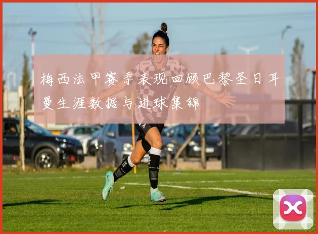 梅西法甲赛季表现回顾巴黎圣日耳曼生涯数据与进球集锦