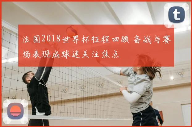 法国2018世界杯征程回顾 备战与赛场表现成球迷关注焦点