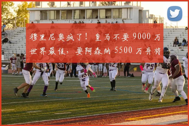 穆里尼奥疯了!皇马不要 9000 万世界最佳,要阿森纳 5500 万弃将