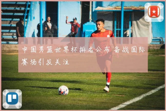 中国男篮世界杯排名公布 备战国际赛场引发关注
