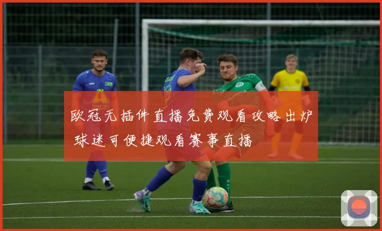 欧冠无插件直播免费观看攻略出炉 球迷可便捷观看赛事直播