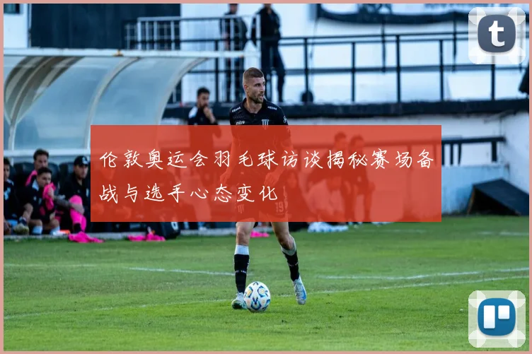 伦敦奥运会羽毛球访谈揭秘赛场备战与选手心态变化