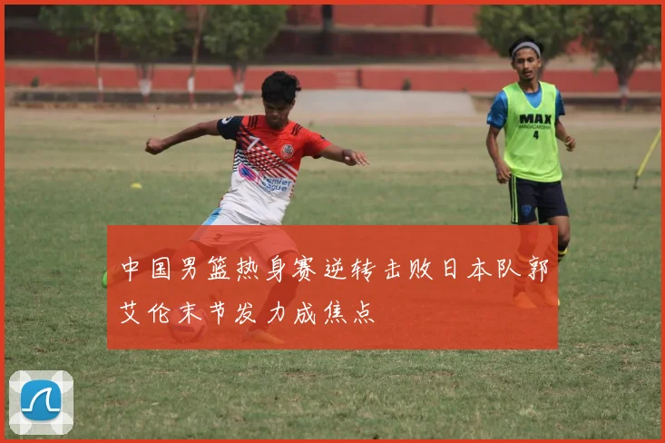 中国男篮热身赛逆转击败日本队郭艾伦末节发力成焦点