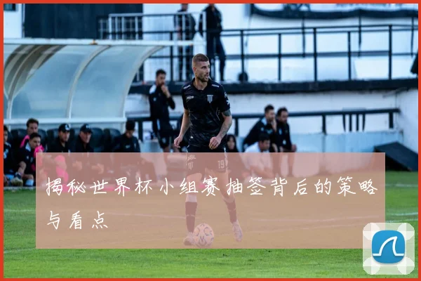 揭秘世界杯小组赛抽签背后的策略与看点