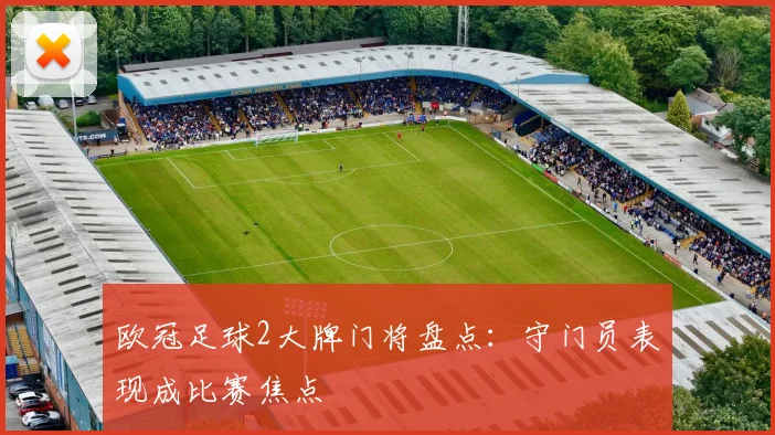 欧冠足球2大牌门将盘点：守门员表现成比赛焦点