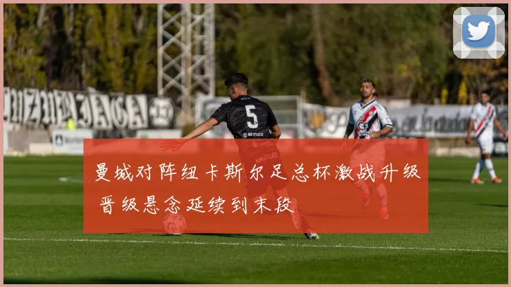 曼城对阵纽卡斯尔足总杯激战升级 晋级悬念延续到末段